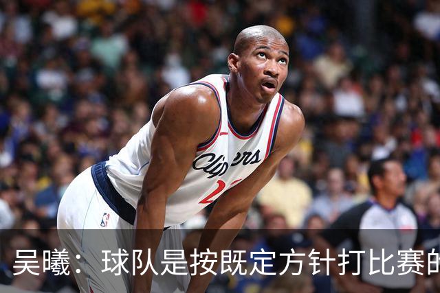 吴曦：球队是按既定方针打比赛的 希望能完成小组出线的首要目标